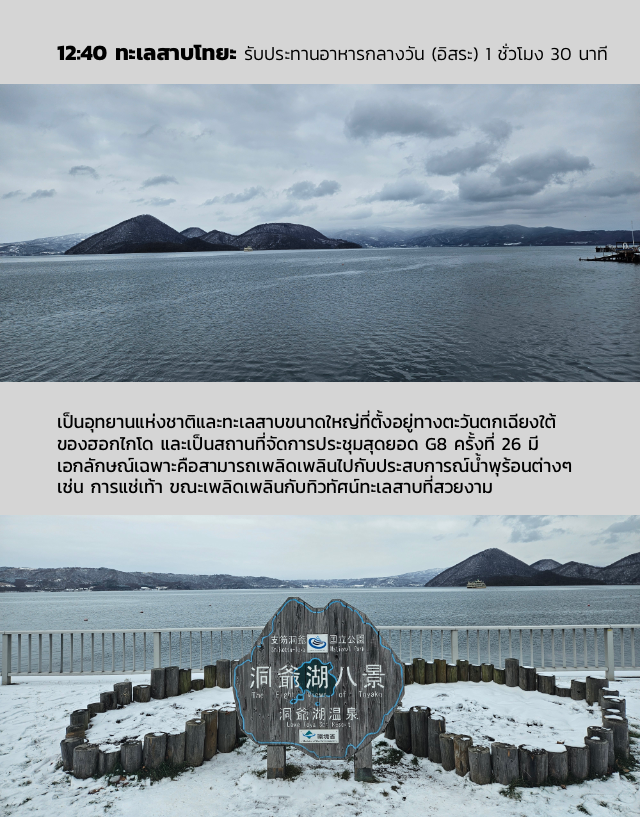 12:40 ทะเลสาบโทยะ รับประทานอาหารกลางวัน (อิสระ) 1 ชั่วโมง 30 นาที เป็นอุทยานแห่งชาติและทะเลสาบขนาดใหญ่ที่ตั้งอยู่ทางตะวันตกเฉียงใต้ของฮอกไกโด และเป็นสถานที่จัดการประชุมสุดยอด G8 ครั้งที่ 26 มีเอกลักษณ์เฉพาะคือสามารถเพลิดเพลินไปกับประสบการณ์น้ำพุร้อนต่างๆ เช่น การแช่เท้า ขณะเพลิดเพลินกับทิวทัศน์ทะเลสาบที่สวยงาม